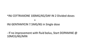 *INJ CEFTRIAXONE 100MG/KG/DAY IN 2 Divided doses
+
INJ GENTAMYCIN 7.5MG/KG in Single dose
- If no improvement with fluid bolus, Start DOPAMINE @
10MCG/KG/MIN
 