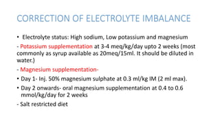 CORRECTION OF ELECTROLYTE IMBALANCE
• Electrolyte status: High sodium, Low potassium and magnesium
- Potassium supplementation at 3-4 meq/kg/day upto 2 weeks (most
commonly as syrup available as 20meq/15ml. It should be diluted in
water.)
- Magnesium supplementation-
• Day 1- Inj. 50% magnesium sulphate at 0.3 ml/kg IM (2 ml max).
• Day 2 onwards- oral magnesium supplementation at 0.4 to 0.6
mmol/kg/day for 2 weeks
- Salt restricted diet
 