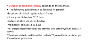• Duration of antibiotic therapy depends on the diagnosis.
• The following guideline can be followed in general:
-Suspicion of clinical sepsis: at least 7 days
-Urinary tract infection: 7-10 days
-Culture positive sepsis: 10-14 days
-Meningitis: at least 14-21 days
-For Deep seated infections like arthritis and osteomyelitis: at least 4
weeks.
*Treat associated conditions like malaria,TB,amoebiasis or HIV as per
the national guidelines.
 