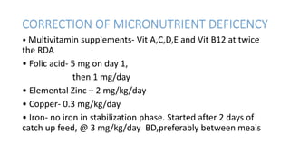 CORRECTION OF MICRONUTRIENT DEFICENCY
• Multivitamin supplements- Vit A,C,D,E and Vit B12 at twice
the RDA
• Folic acid- 5 mg on day 1,
then 1 mg/day
• Elemental Zinc – 2 mg/kg/day
• Copper- 0.3 mg/kg/day
• Iron- no iron in stabilization phase. Started after 2 days of
catch up feed, @ 3 mg/kg/day BD,preferably between meals
 