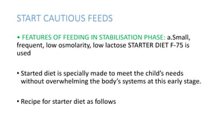 START CAUTIOUS FEEDS
• FEATURES OF FEEDING IN STABILISATION PHASE: a.Small,
frequent, low osmolarity, low lactose STARTER DIET F-75 is
used
• Started diet is specially made to meet the child’s needs
without overwhelming the body’s systems at this early stage.
• Recipe for starter diet as follows
 