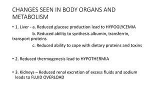 CHANGES SEEN IN BODY ORGANS AND
METABOLISM
• 1. Liver - a. Reduced glucose production lead to HYPOGLYCEMIA
b. Reduced ability to synthesis albumin, transferrin,
transport proteins
c. Reduced ability to cope with dietary proteins and toxins
• 2. Reduced thermogenesis lead to HYPOTHERMIA
• 3. Kidneys – Reduced renal excretion of excess fluids and sodium
leads to FLUID OVERLOAD
 