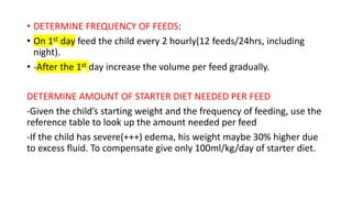 • DETERMINE FREQUENCY OF FEEDS:
• On 1st day feed the child every 2 hourly(12 feeds/24hrs, including
night).
• -After the 1st day increase the volume per feed gradually.
DETERMINE AMOUNT OF STARTER DIET NEEDED PER FEED
-Given the child’s starting weight and the frequency of feeding, use the
reference table to look up the amount needed per feed
-If the child has severe(+++) edema, his weight maybe 30% higher due
to excess fluid. To compensate give only 100ml/kg/day of starter diet.
 