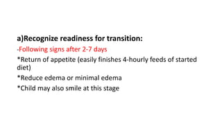 a)Recognize readiness for transition:
-Following signs after 2-7 days
*Return of appetite (easily finishes 4-hourly feeds of started
diet)
*Reduce edema or minimal edema
*Child may also smile at this stage
 