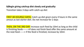 b)Begin giving catchup diet slowly and gradually:
Transition takes 3 days with catch-up diet
FIRST 48 HOURS(2 DAYS): Catch up diet given every 4 hours in the same
amout as last starter diet. Do not increase for 2 days
THEN, ON THE 3RD DAY: Increase each feed by 10ml as long as the child
is finishing feeds------->if does not finish feed offer the same amount at
the next feed------> if the feed is finished, increase by 10ml.
 