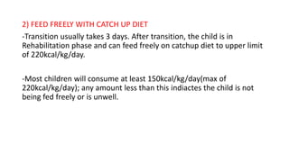 2) FEED FREELY WITH CATCH UP DIET
-Transition usually takes 3 days. After transition, the child is in
Rehabilitation phase and can feed freely on catchup diet to upper limit
of 220kcal/kg/day.
-Most children will consume at least 150kcal/kg/day(max of
220kcal/kg/day); any amount less than this indiactes the child is not
being fed freely or is unwell.
 