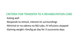 CRITERIA FOR TRANSFER TO A REHABILITATION CARE
-Eating well
-Responds to stimuli, interest im surroundings
-Minimal or no odema no NG tube, IV infusions stopped
-Gaining weight >5m/kg pe day for 3 successive days
 