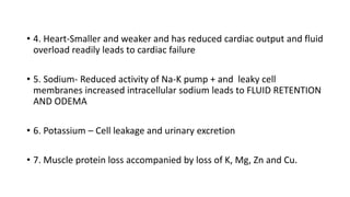 • 4. Heart-Smaller and weaker and has reduced cardiac output and fluid
overload readily leads to cardiac failure
• 5. Sodium- Reduced activity of Na-K pump + and leaky cell
membranes increased intracellular sodium leads to FLUID RETENTION
AND ODEMA
• 6. Potassium – Cell leakage and urinary excretion
• 7. Muscle protein loss accompanied by loss of K, Mg, Zn and Cu.
 