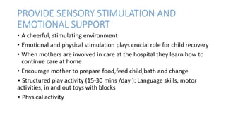 PROVIDE SENSORY STIMULATION AND
EMOTIONAL SUPPORT
• A cheerful, stimulating environment
• Emotional and physical stimulation plays crucial role for child recovery
• When mothers are involved in care at the hospital they learn how to
continue care at home
• Encourage mother to prepare food,feed child,bath and change
• Structured play activity (15-30 mins /day ): Language skills, motor
activities, in and out toys with blocks
• Physical activity
 