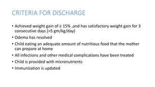 CRITERIA FOR DISCHARGE
• Achieved weight gain of ≥ 15% ,and has satisfactory weight gain for 3
consecutive days (>5 gm/kg/day)
• Odema has resolved
• Child eating an adequate amount of nutritious food that the mother
can prepare at home
• All infections and other medical complications have been treated
• Child is provided with micronutrients
• Immunization is updated
 