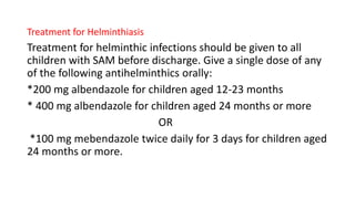 Treatment for Helminthiasis
Treatment for helminthic infections should be given to all
children with SAM before discharge. Give a single dose of any
of the following antihelminthics orally:
*200 mg albendazole for children aged 12-23 months
* 400 mg albendazole for children aged 24 months or more
OR
*100 mg mebendazole twice daily for 3 days for children aged
24 months or more.
 