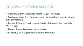 FOLLOW UP AFTER DISCHARGE
• A child with 90% weight-for-height (-1 SD) : Recovery
• Teach parents to feed frequent energy rich food and give structured
play environment
• Regular follow up checks: every 2 weeks 1st month then monthly, If
WFH >-1SD.
• Booster immunisations as per schedule
• 6 monthly Vit A supplementation(9-59 months)
 