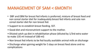• DBF and EBM for breast fed infants is preferred, mixture of breast feed and
non cereal starter diet for inadequately breast fed infants and sole non
cereal starter diet for non breast fed.
• Support to re-establish breast feeding. SST.
• Good diet and micronutrient support to the mother.
• Diluted catch up diet in rehabilitation phase (diluted by 1/3rd extra water
to make 135 ml instead of 100 ml)
• Non breast fed infants to be fed locally available animal milk on discharge
• Discharge when gaining weight for 5 days on breast feed alone and no
complications
 