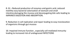 8. GI – Reduced production of enzymes and gastric acid, reduced
motillity easy bacterial colonization of stomach and small
intestine,damaging the mucosa and deconjugating bile salts leading to
IMPAIRED DIGESTION AND ABSORPTION.
9. Reduction in cell replication and repair leading to easy translocation
of organisms through gut mucosa
10. Impaired immune function , especially cell mediated immunity
leading to increased risk of undiagnosed INFECTIONS
 