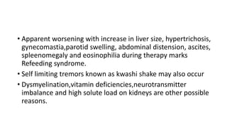 • Apparent worsening with increase in liver size, hypertrichosis,
gynecomastia,parotid swelling, abdominal distension, ascites,
spleenomegaly and eosinophilia during therapy marks
Refeeding syndrome.
• Self limiting tremors known as kwashi shake may also occur
• Dysmyelination,vitamin deficiencies,neurotransmitter
imbalance and high solute load on kidneys are other possible
reasons.
 