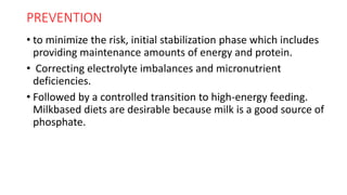 PREVENTION
• to minimize the risk, initial stabilization phase which includes
providing maintenance amounts of energy and protein.
• Correcting electrolyte imbalances and micronutrient
deficiencies.
• Followed by a controlled transition to high-energy feeding.
Milkbased diets are desirable because milk is a good source of
phosphate.
 