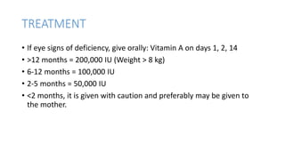 TREATMENT
• If eye signs of deficiency, give orally: Vitamin A on days 1, 2, 14
• >12 months = 200,000 IU (Weight > 8 kg)
• 6-12 months = 100,000 IU
• 2-5 months = 50,000 IU
• <2 months, it is given with caution and preferably may be given to
the mother.
 