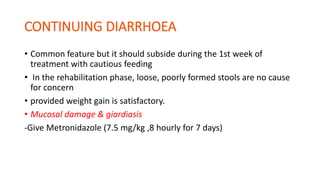 • Common feature but it should subside during the 1st week of
treatment with cautious feeding
• In the rehabilitation phase, loose, poorly formed stools are no cause
for concern
• provided weight gain is satisfactory.
• Mucosal damage & giardiasis
-Give Metronidazole (7.5 mg/kg ,8 hourly for 7 days)
 