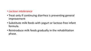 • Lactose intolerance
• Treat only if continuing diarrhea is preventing general
improvement
• Substitute milk feeds with yogurt or lactose-free infant
formula.
• Reintroduce milk feeds gradually in the rehabilitation
phase.
 