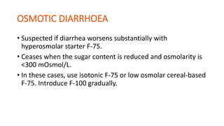 • Suspected if diarrhea worsens substantially with
hyperosmolar starter F-75.
• Ceases when the sugar content is reduced and osmolarity is
<300 mOsmol/L.
• In these cases, use isotonic F-75 or low osmolar cereal-based
F-75. Introduce F-100 gradually.
 