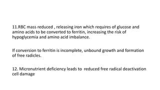 11.RBC mass reduced , releasing iron which requires of glucose and
amino acids to be converted to ferritin, increasing the risk of
hypoglycemia and amino acid imbalance.
If conversion to ferritin is incomplete, unbound growth and formation
of free radicles.
12. Micronutrient deficiency leads to reduced free radical deactivation
cell damage
 