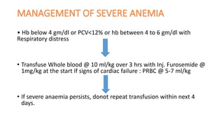 • Hb below 4 gm/dl or PCV<12% or hb between 4 to 6 gm/dl with
Respiratory distress
• Transfuse Whole blood @ 10 ml/kg over 3 hrs with Inj. Furosemide @
1mg/kg at the start If signs of cardiac failure : PRBC @ 5-7 ml/kg
• If severe anaemia persists, donot repeat transfusion within next 4
days.
 