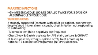 • Giv MEBENDAZOLE 100 MG ORALLY, TWICE FOR 3 DAYS OR
ALBENDAZOLE SINGLE DOSE
If strongly suspected (contacts with adult TB patient, poor growth
despite good intake, chronic cough, chest infection not responding
to antibiotics):
-Tuberculin test (false negatives are frequent)
-Chest X-ray & Gastric aspirate for AFB stain, culture & CBNAAT.
-If test is positive/strong suspicion of TB, treat according to
National TB Elimination Programme (NTEP) Guidelines.
 