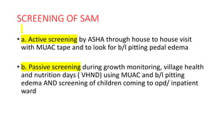 SCREENING OF SAM
• a. Active screening by ASHA through house to house visit
with MUAC tape and to look for b/l pitting pedal edema
• b. Passive screening during growth monitoring, village health
and nutrition days ( VHND) using MUAC and b/l pitting
edema AND screening of children coming to opd/ inpatient
ward
 