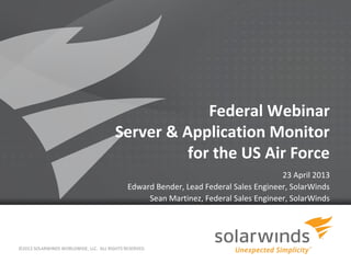 1
Federal Webinar
Server & Application Monitor
for the US Air Force
23 April 2013
Edward Bender, Lead Federal Sales Engineer, SolarWinds
Sean Martinez, Federal Sales Engineer, SolarWinds
©2013 SOLARWINDS WORLDWIDE, LLC. ALL RIGHTS RESERVED.
 