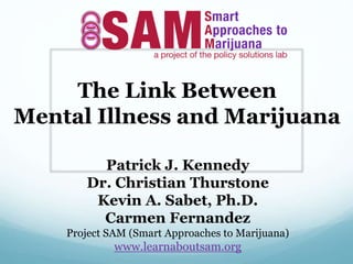 The Link Between
Mental Illness and Marijuana
Patrick J. Kennedy
Dr. Christian Thurstone
Kevin A. Sabet, Ph.D.
Carmen Fernandez
Project SAM (Smart Approaches to Marijuana)
www.learnaboutsam.org
 