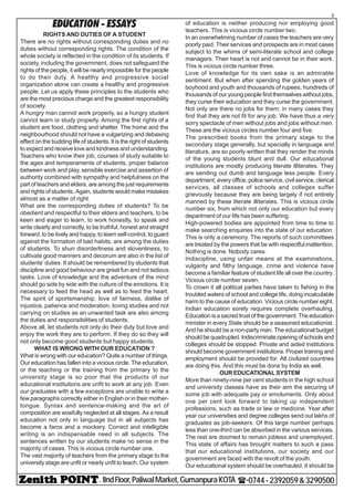 - IIndFloor,PaliwalMarket,GumanpuraKOTA (-0744-2392059&3290500
3
EDUCATION - ESSAYS
RIGHTS AND DUTIES OF A STUDENT
There are no rights without corresponding duties and no
duties without corresponding rights. The condition of the
whole society is reflected in the condition of its students. If
society, including the government, does not safeguard the
rights of the people, it will be nearly impossible for the people
to do their duty. A healthy and progressive social
organization alone can create a healthy and progressive
people. Let us apply these principles to the students who
are the most precious charge and the greatest responsibility
of society.
A hungry man cannot work properly, so a hungry student
cannot learn or study properly. Among the first rights of a
student are food, clothing and shelter. The home and the
neighbourhood should not have a vulgarizing and debasing
effect on the budding life of students. It is the right of students
to expect and receive love and kindness and understanding.
Teachers who know their job, courses of study suitable to
the ages and temperaments of students, proper balance
between work and play, sensible exercise and assertion of
authority combined with sympathy and helpfulness on the
part of teachers and elders, are among the just requirements
and rights of students. Again, students would make mistakes
almost as a matter of right.
What are the corresponding duties of students? To be
obedient and respectful to their elders and teachers, to be
keen and eager to learn, to work honestly, to speak and
write clearly and correctly, to be truthful, honest and straight
forward, to be lively and happy, to learn self-control, to guard
against the formation of bad habits, are among the duties
of students. To shun disorderliness and slovenliness, to
cultivate good manners and decorum are also in the list of
students’ duties. It should be remembered by students that
discipline and good behaviour are great fun and not tedious
tasks. Love of knowledge and the adventure of the mind
should go side by side with the culture of the emotions. It is
necessary to feed the head as well as to feed the heart.
The spirit of sportsmanship, love of fairness, dislike of
injustice, patience and moderation, loving studies and not
carrying on studies as an unwanted task are also among
the duties and responsibilities of students.
Above all, let students not only do their duty but love and
enjoy the work they are to perform. If they do so they will
not only become good students but happy students.
WHAT IS WRONG WITH OUR EDUCATION ?
What is wrong with our education? Quite a number of things.
Our education has fallen into a vicious circle. The education,
or the teaching or the training from the primary to the
university stage is so poor that the products of our
educational institutions are unfit to work at any job. Even
our graduates with a few exceptions are unable to write a
few paragraphs correctly either in English or in their mother-
tongue. Syntax and sentence-making and the art of
composition are woefully neglected at all stages. As a result
education not only in language but in all subjects has
become a farce and a mockery. Correct and intelligible
writing is an indispensable need in all subjects. The
sentences written by our students make no sense in the
majority of cases. This is vicious circle number one.
The vast majority of teachers from the primary stage to the
university stage are unfit or nearly unfit to teach. Our system
of education is neither producing nor employing good
teachers. This is vicious circle number two.
In an overwhelming number of cases the teachers are very
poorly paid. Their services and prospects are in most cases
subject to the whims of semi-literate school and college
managers. Their heart is not and cannot be in their work.
This is vicious circle number three.
Love of knowledge for its own sake is an admirable
sentiment. But when after spending the golden years of
boyhood and youth and thousands of rupees, hundreds of
thousands of our young people find themselves without jobs,
they curse their education and they curse the government.
Not only are there no jobs for them; in many cases they
find that they are not fit for any job. We have thus a very
sorry spectacle of men without jobs and jobs without men.
These are the vicious circles number four and five.
The prescribed books from the primary stage to the
secondary stage generally, but specially in language and
literature, are so poorly written that they render the minds
of the young students blunt and dull. Our educational
institutions are mostly producing literate illiterates. They
are sending out dumb and language less people. Every
department, every office, police service, civil service, clerical
services, all classes of schools and colleges suffer
grievously because they are being largely if not entirely
manned by these literate illiterates. This is vicious circle
number six, from which not only our education but every
department of our life has been suffering.
High-powered bodies are appointed from time to time to
make searching enquiries into the state of our education.
This is only a ceremony. The reports of such committees
are treated by the powers that be with respectful inattention.
Nothing is done. Nobody cares.
Indiscipline, using unfair means at the examinations,
vulgarity and filthy language, crime and violence have
become a familiar feature of student life all over the country.
Vicious circle number seven.
To crown it all political parties have taken to fishing in the
troubled waters of school and college life, doing incalculable
harm to the cause of education. Vicious circle number eight.
Indian education sorely requires complete overhauling.
Education is a sacred trust of the government. The education
minister in every State should be a seasoned educationist.
And he should be a non-party man. The educational budget
should be quadrupled. Indiscriminate opening of schools and
colleges should be stopped. Private and aided institutions
should become government institutions. Proper training and
employment should be provided for. All civilized countries
are doing this. And this must be done by India as well.
OUR EDUCATIONAL SYSTEM
More than ninety-nine per cent students in the high school
and university classes have as their aim the securing of
some job with adequate pay or emoluments. Only about
one per cent look forward to taking up independent
professions, such as trade or law or medicine. Year after
year our universities and degree colleges send out lakhs of
graduates as job-seekers. Of this large number perhaps
less than one-third can be absorbed in the various services.
The rest are doomed to remain jobless and unemployed.
This state of affairs has brought matters to such a pass
that our educational institutions, our society and our
government are faced with the revolt of the youth.
Our educational system should be overhauled. It should be
 