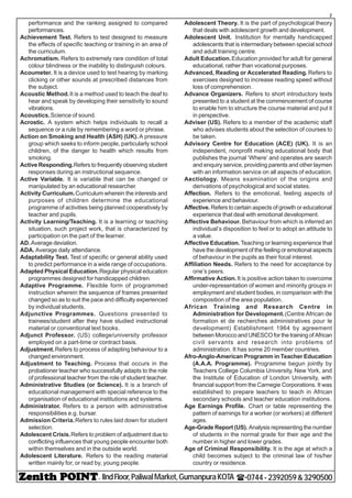 - IIndFloor,PaliwalMarket,GumanpuraKOTA (-0744-2392059&3290500
2
performance and the ranking assigned to compared
performances.
Achievement Test. Refers to test designed to measure
the effects of specific teaching or training in an area of
the curriculum.
Achromatism. Refers to extremely rare condition of total
colour blindness or the inability to distinguish colours.
Acoumeter. It is a device used to test hearing by marking
clicking or other sounds at prescribed distances from
the subject.
Acoustic Method.It is a method used to teach the deaf to
hear and speak by developing their sensitivity to sound
vibrations.
Acoustics.Science of sound.
Acrostic. A system which helps individuals to recall a
sequence or a rule by remembering a word or phrase.
Action on Smoking and Health (ASH) (UK). A pressure
group which seeks to inform people, particularly school
children, of the danger to health which results from
smoking.
Active Responding.Refers to frequently observing student
responses during an instructional sequence.
Active Variable. It is variable that can be changed or
manipulated by an educational researcher.
Activity Curriculum.Curriculum wherein the interests and
purposes of children determine the educational
programme of activities being planned cooperatively by
teacher and pupils.
Activity Learning/Teaching. It is a learning or teaching
situation, such project work, that is characterized by
participation on the part of the learner.
AD.Average deviation.
ADA. Average daily attendance.
Adaptability Test. Test of specific or general ability used
to predict performance in a wide range of occupations.
Adapted Physical Education.Regular physical education
programmes designed for handicapped children.
Adaptive Programme. Flexible form of programmed
instruction wherein the sequence of frames presented
changed so as to suit the pace and difficulty experienced
by individual students.
Adjunctive Programmes. Questions presented to
trainees/student after they have studied instructional
material or conventional text books.
Adjunct Professor. (US) college/university professor
employed on a part-time or contract basis.
Adjustment.Refers to process of adapting behaviour to a
changed environment.
Adjustment to Teaching. Process that occurs in the
probationer teacher who successfully adapts to the role
of professional teacher from the role of student teacher.
Administrative Studies (or Science). It is a branch of
educational management with special reference to the
organisation of educational institutions and systems.
Administrator. Refers to a person with administrative
responsibilities e.g. bursar.
Admission Criteria.Refers to rules laid down for student
selection.
Adolescent Crisis.Refers to problem of adjustment due to
conflicting influences that young people encounter both
within themselves and in the outside world.
Adolescent Literature. Refers to the reading material
written mainly for, or read by, young people.
Adolescent Theory. It is the part of psychological theory
that deals with adolescent growth and development.
Adolescent Unit. Institution for mentally handicapped
adolescents that is intermediary between special school
and adult training centre.
Adult Education.Education provided for adult for general
educational, rather than vocational purposes.
Advanced, Reading or Accelerated Reading. Refers to
exercises designed to increase reading speed without
loss of comprehension.
Advance Organizers. Refers to short introductory texts
presented to a student at the commencement of course
to enable him to structure the course material and put it
in perspective.
Adviser (US). Refers to a member of the academic staff
who advises students about the selection of courses to
be taken.
Advisory Centre for Education (ACE) (UK). It is an
independent, nonprofit making educational body that
publishes the journal ‘Where’ and operates are search
and enquiry service, providing parents and other laymen
with an information service on all aspects of education.
Aectiology. Means examination of the origins and
derivations of psychological and social states.
Affection. Refers to the emotional, feeling aspects of
experience and behaviour.
Affective.Refers to certain aspects of growth or educational
experience that deal with emotional development.
Affective Behaviour. Behaviour from which is inferred an
individual’s disposition to feel or to adopt an attitude to
a value.
Affective Education. Teaching or learning experience that
have the development of the feeling or emotional aspects
of behaviour in the pupils as their focal interest.
Affiliation Needs. Refers to the need for acceptance by
one’s peers.
Affirmative Action.It is positive action taken to overcome
under-representation of women and minority groups in
employment and student bodies, in comparison with the
composition of the area population.
African Training and Research Centre in
Administration for Development.(Centre African de
formation et de recherches administratives pour le
development) Establishment 1964 by agreement
between Morocco and UNESCO for the training of African
civil servants and research into problems of
administration. It has some 20 member countries.
Afro-Anglo-American Programm in Teacher Education
(A.A.A. Programme). Programme begun jointly by
Teachers College Columbia University, New York, and
the Institute of Education of London University, with
financial support from the Carnegie Corporations. It was
established to prepare teachers to teach in African
secondary schools and teacher education institutions.
Age Earnings Profile. Chart or table representing the
pattern of earnings for a worker (or workers) at different
ages.
Age-Grade Report (US). Analysis representing the number
of students in the normal grade for their age and the
number in higher and lower grades.
Age of Criminal Responsibility. It is the age at which a
child becomes subject to the criminal law of his/her
country or residence.
 