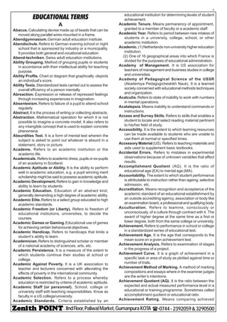 - IIndFloor,PaliwalMarket,GumanpuraKOTA (-0744-2392059&3290500
1
EDUCATIONAL TERMS
A
Abacus.Calculating devise made up of beads that can be
moved along parallel wires mounted in a frame.
Abendgymnasium.German adult education institute.
Abendschule.Refers to German evening school or night
school that is sponsored by industry or a municipality.
It provides both general and vocational education.
Abend-techniken. Swiss adult education institutions.
Ability Grouping. Method of grouping pupils or students
in accordance with their intellectual ability for teaching
purpose.
Ability Proflls. Chart or diagram that graphically -depicts
an individual’s score.
Ability Tests.Standardized tests carried out to assess the
overall efficiency of a person mentally.
Abreaction. Expression or release of repressed feelings
through increasing experiences in imagination.
Absenteeism.Refers to failure of a pupil to attend school
regularly.
Abstract.It is the process of writing or collecting abstracts.
Abstraction. Mathematical operation for which it is not
possible to imagine a concrete model. It also refers to
any intangible concept that is used to explain concrete
phenomena.
Absurdities Test. It is a form of mental test wherein the
subject is asked to point out whatever is absurd in a
statement, story or picture.
Academe. Refers to an academic institution or the
academic life.
Academicals. Refers to academic dress, pupils or ex-pupils
of an academy in Scotland.
Academic Aptitude or Ability. It is the ability to perform
well in academic education, e.g. a pupil winning merit
scholarship might be said to possess academic aptitude.
Academic Development.Refers to gain in knowledge and
ability to learn by students.
Academic Education. Education of an abstract kind,
generally demanding a high degree of academic ability.
Academic Elite.Refers to a select group educated to high
academic standards.
Academic Freedom (or Liberty). Refers to freedom of
educational institutions, universities, to decide the
courses.
Academic Games or Gaming.Educational use of games
for achieving certain behavioural objectives.
Academic Handicap. Refers to handicaps that limits a
student’s ability to learn.
Academician.Refers to distinguished scholar or member
of a national academy of sciences, arts, etc.
Academic Persistence. It is a measure of the extent to
which students continue their studies at school or
college.
Academic Against Poverty. It is a UK association to
teacher and lecturers concerned with alleviating the
effects of poverty in the international community.
Academic Selection. Refers to a process whereby
education is restricted by criteria of academic aptitude.
Academic Staff (or personnel). School, college or
university staff with teaching responsibilities. Know as
faculty in a US college/university.
Academic Standards. Criteria established by an
educational institution for determining levels of student
achievement.
Academic Tenure. Means permanency of appointment,
granted to a member of faculty or a academic staff.
Academic Year. Refers to period between new intakes of
students in a university, college, school, or other
academic institution.
Academic.(1) Netherlands non-university higher education
institution.
(2) One of 16 geographical areas into which France is
divided for the purposes of educational administration.
Academy of Management. It is US association for
teachers of management and business studies in college
and universities.
Academy of Pedagogical Science of the USSR
(Akademiya Pedagogicheskikh Nauk). It is a learned
society concerned with educational methods techniques
and organization.
Acalculia. Refers to state of inability to work with numbers
in mental operations.
Acatalepsia. Means inability to understand commands or
instructions.
Access and Survey Skills. Refers to skills that enables a
student to locate and select reading material pertinent
to his/her field of study.
Accessibility. It is the extent to which learning resources
can be made available to students who are unable to
use them at normal or specified times.
Accessory Material(US). Refers to teaching materials and
aids used to supplement basic textbooks.
Accidental Errors. Refers to mistakes in experimental
observations because of unknown variables that affect
results.
Accomplishment Quotient (AQ). It is the ratio of
educational age (EA) to mental age (MA).
Accountability. The extent to which student performance
is attributable to instruction rather than ageing, selective
admission, etc.
Accreditation. Means recognition and acceptance of the
academic standard of an educational establishment by
an outside accrediting agency, association or body like
an examination board, a professional and qualifying body.
Acculturation. Refers to leamine, consciously or
unconsciously, of a culture through contract with it. The
award of higher degree at the same time as a first or
lower degree, both from the same college or university.
Achievement. Refers to performance in school or college
in a standardized series of educational test.
Achievement Age. It is the age that corresponds to the
mean score on a given achievement test.
Achievement Analysis. Refers to examination of stages
in the progress of a project.
Achievement Curve. It is a graph of achievement in a
specific task or area of study as plotted against time or
number of trials.
Achievement Method of Marking. A method of marking
compositions and essays where in the examiner judges
are the writer’s intentions.
Achievement Quotient (AQ). It is the ratio between the
expected and actual measured performance level in a
educational or training programme. Sometimes called
accomplishment quotient or educational ratio.
Achievement Rating. Means comparing achieved
 