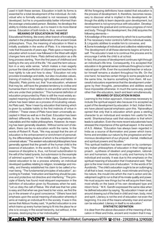 - IIndFloor,PaliwalMarket,GumanpuraKOTA (-0744-2392059&3290500
10
used in both these senses. Education in both its forms is
essential for a total development of the individual. An indi-
vidual who is formally educated is not necessary totally
developed, but he is unquestionably better informed than
the average uneducated person. Besides, he develops the
ability to imbibe education, as it is meant in its more liberal
sense. Education of both kinds is, thus, essential.
MEANING OF EDUCATION IN THE WEST
Educational thinking, like every other branch of knowledge,
started in the philosophical deliberation of the ancient Greek
philosophers. Thus, the meaning of education in West is
initially available in the works of Plato. It is interesting to
note that thousands of years ago, Plato gave a meaning to
education which is even now followed in the West with slight
changes here and there. Plato defined education as a life
long process starting, “from the first years of childhood and
lasting to the very end of the life.” He used the term educa-
tion in a very wide sense, “which makes a man eagerly
pursue the ideal perfection of citizenship and teaches him
how rightly to rule and how to obey.” Education not only
provides knowledge and skills, but also inculcates values,
training of instincts, fostering right attitudes and habits. In
Republic, Plato points out, that “true education, whatever
that may be, will have the greatest tendency to civilise and
humanise them in their relation to one another and to those
who are under their protection.” This humanist definition of
education propounded by Plato is still the most widely ac-
cepted meaning of education in the West Education every-
where has been taken as a process of inculcating values.
As Plato said, “Now I mean by education that training which
is given by suitable habits to the first instincts of virtue in
children.” These views of Plato have been universally ac-
cepted in West as well as in the East. Education has been
defined differently by the idealists, the pragmatists, the
naturalists and the realist philosophers. However, its mean-
ing has been generally idealistic. Without some sort of ide-
alism, there can be no education worth the name. In the
words of Robert R. Rusk, “We may accept that the aim of
education is the enhancement or enrichment of personal-
ity, the differentiating feature of which is the embodiment of
universalvalues.”Thewesterneducationalphilosophershave
generally agreed that the growth of the human child is the
essence of education. In the words of A.G. Hughes, “The
essence of discipline is, thus, not forced subordination to
the will of the hated tyrants, but submission to the example
of admired superiors.” In the middle ages, Comenius de-
clared education to be a process whereby an individual
developed qualities relating to religion, knowledge and mo-
rality, and thereby established his claim to be called a hu-
man being. “The fundamental principles of education”, ac-
cording to Forebel, “instruction and teaching should be pas-
sive and protective not directive and interfering.” The prin-
ciple of liberty has found most eloquent expression in the
definition of education given by Rousseau when he said,
“Let us obey the call of Natue. We shall see that her yoke
is easy and that when we give heed to her voice, we find the
joy in the answer of a good conscience.” Others have laid
emphasis upon the social meaning of education whereby it
aims at making an individual fit in the society. It was in this
sense that Aldous Huxley said, “A perfect education is one
which trains up every human being to fit into the place he or
she is to occupy in the social hierarchy, but without, in the
process, destroying his or her individuality.”
All the foregoing definitions have stated that education is
the process of development. It, therefore, becomes neces-
sary to discover what is implied in this development. Al-
though the ability to learn depends upon development, but
development is not synonymous with education. Develop-
ment means the gradual and continuous progress of mind
and body. Through this development, the child acquires the
following elements—
1.Knowledge of the environment by which he is surrounded,
2.The necessary motor control to fulfil his individual needs,
3. Linguistic abilities to enable him to converse, and
4.Some knowledge of individual and collective relationships.
The development of all these elements begins at home it-
self. The educator’s task is to continue this process and to
encourage it while the child is at school.
In fact, this process of development continues right through
an individual’s life time. Consequently, it is accepted that
education in its general sense continues throughout a man’s
natural span of life. Even the successful teacher or educa-
tor himself remains a student throughout his life. On the
one hand, he teaches certain things to some people but at
the same time, he learns something from them. All suc-
cessful educators experience that the development under-
gone by their thoughts, personalities and abilities would
have impossible otherwise. In much the same way, people
other than the educators, teach and learn simultaneously.
MEANING OF EDUCATION IN INDIA
Learning to the Indian approach, it becomes necessary to
include the spiritual aspect also because it is accepted as
a part of the development by education. In fact, Indian think-
ers have placed special emphasis upon this. Yajnavalkya
opined that only that is education which gives a sterling
character to an individual and renders him useful for the
world. Shankaracharya said that education is that which
leads to salvation. Even the more recent educationists have
stressed the importance of the spiritual aspect. In the words
of A.S. Altekar, “Education has always been regarded in
India as a source of illumination and power which trans-
forms and ennobles our nature by the progressive and har-
monious development of our physical, mental, intellectual
and spiritual powers and faculties.”
This spiritual tradition has been carried on by contempo-
rary Indian philosophers of education in their integral ap-
proach , synthesis of idealism and pragmatism, rational-
ism and humanism, diversity in unity and harmony to the
individual and society. It was due to this emphasis on the
spiritual meaning of education that Vivekanand said, “Reli-
gion is the inner most core of education.” In the words of Sri
Aurobindo, “The child’s education ought to be an outbringing
of all that is best, most powerful, most intimate and living in
his nature, the mould into which the man’s action and de-
velopment ought to run is that of his innate quality and power.
He must acquire new things but he will acquire them best,
most wholly on the basis of his own developed type and
inborn force. “ M.K. Gandhi expressed the same idea when
he defined education by saying, “By education I mean an all-
around drawing out of the best in child and man, body, mind
and spirit. Literacy is not the end of education not even the
beginning. It is one of the means whereby man and woman
can be educated. Literacy in itself is no education.”
SYNTHETIC DEFINITION
it is clear from the above discussion of the meaning of edu-
cation in West and India, ancient and modern that it may
 