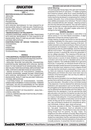 - IIndFloor,PaliwalMarket,GumanpuraKOTA (-0744-2392059&3290500
9
EDUCATION
PAPER-III(A) [CORE GROUP]
UNIT—I
WESTERN SCHOOLS OF PHILOSOPHY:-
•IDEALISM,
REALISM,
NATURALISM,
PRAGMATISM,
EXISTENTIALISM;
WITH SPECIAL REFERENCE TO THE CONCEPTS OF
KNOWLEDGE, REALITY AND VALUES; THEIR EDUCA-
TIONAL IMPLICATIONS FOR AIMS, CONTENTS AND
METHODS OF EDUCATION.
• INDIAN SCHOOLS’ OF PHILOSOPHY
(VEDANTA,BUDDHISM,JAINISM,ISLAMICTRADITIONS)
WITH SPECIAL REFERENCE TO THE CONCEPTS OF
KNOWLEDGE, REALITY AND VALUES AND THEIR EDU-
CATIONAL IMPLICATIONS
CONTRIBUTIONS OF INDIAN THINKERS, LIKE
VIVEKANANDA,
TAGORE,
GANDHI AND
AUROBINDO
TO EDUCATIONAL THINKING.
PAPER-II
1.PHILOSOPHICAL FOUNDATION OF EDUCATION
• RELATIONSHIP OF EDUCATION AND PHILOSOPHY
• WESTERN SCHOOLS OF PHILOSOPHY :
• IDEALISM, REALISM, NATURALISM, PRAGMATISM,
EXISTENTIALISM, MARXISM WITH SPECIAL REFER-
ENCE TO THE CONCEPTS OF KNOWLEDGE, REALITY
ANDVALUESTHEIREDUCATIONALIMPLICATIONSFOR
AIMS, CONTENTS AND METHODS OF EDUCATION.
• INDIAN SCHOOLS OF PHILOSOPHY (SANKHYA,
VEDANTA, BUDDHISM, JAINISM, ISLAMIC TRADITIONS)
WITH SPECIAL REFERENCE TO THE CONCEPT OF
KNOWLEDGE, REALITY AND VALUES AND THEIR EDU-
CATIONAL IMPLICATIONS
• CONTRIBUTIONS OF VIVEKANANDA, TAGORE,
GANDHIANDAUROBINDOTOEDUCATIONALTHINKING
• NATIONAL VALUES AS ENSHRINED IN THE INDIAN
CONSTITUTION AND THEIR EDUCATIONAL IMPLICA-
TIONS
• MODERN CONCEPT OF PHILOSOPHY : ANALYSIS—
LOGICAL ANALYSIS,
• LOGICAL EMPIRICISM AND POSITIVE RELATIVISM—
(MORISS L. PRIGGE)
MEANING AND NATURE OF EDUCATION
Literal Meaning
ThewordeducationhasitsoriginintheLatinword‘educatum1
composed of two terms ‘E’ and ‘Duco’. ‘E’ implies a progress
from inward to outward, while ‘Duco’ means developing or
progressing. In its most literal sense, therefore, education
means becoming developed or progressing from inside to
outside. Education, thus, is the process of developing the
inner abilities and powers of an individual. The term is also
often connected with the Latin ‘edueare’, meaning a propul-
sion from the internal to the external. This Latin term means
to educate through a change brought about by practice or
usage. In this manner, education implies some kind of
change for the better in person.
GENERALMEANING
In general usage, the term education is used either in its
narrow sense or in its more liberal connotation. A slight
elaboration of these two senses is given here.
A large majority of people use the term to man the training
or studies undertaken for a few years in some educational
institutions. This is the restricted meaning of the term. It
implies education provided according to a fixed curriculum
by a particular set of people in a specific place. It does not
necessarily provide any real knowledge, since the individual
still has much to learn. The qualities an individual needs to
achieve success in practical life cannot be generated in
him by college education. This meaning of the term per-
tains to the most formal kind of education, in which an indi-
vidual pursues a course of study dictated by a standard
curriculum and at the end of a stipulated period, wins a
degree or diploma. This certificate enables him to get some
kind of job. In actual fact, an individual should not be con-
sidered educated merely because he possesses a degree,
while on the other hand, absence of such a degree should
not imply that the individual is uneducated. In every coun-
try, there are instances of great social reformers, saints,
philosophers and thinkers who have never been near an
institution of formal education. But can they be called un-
educated, on this ground?
When the word is accepted in its more liberal meaning, it is
granted that at all times and places, an individual is imbib-
ing some education. Education is thus not limited merely
to the classroom. It can be obtained from all kinds of social
institutions and associations such as the family. It is not
the prerogative of the teacher alone to provide education. It
can be obtained from all individuals even from Nature. Con-
sidered from this standpoint, it can be said that the child
gets education not only from his teacher but also from the
entire complexity of his environment, each object in which
is a means of educating him. It must be granted that, with
this definition, the subjects of education cannot be deter-
mined, for they are far too numerous. Education is there-
fore, also not limited to students but comprehends all hu-
man individuals, of all sex, ages, races and groups.
In this sense, education is informal. This aspect of educa-
tion has great importance. Such an education is not
planned or organised. The child learns many new and inter-
esting things from his parents, his play- mates, his
neighbours and other members of society. Many things he
can learn merely by observing others. It should not be con-
cluded from description that the restricted and the liberal,
or the formal and the informal implications of education are
mutually exclusive. In actual fact, the term education is
 