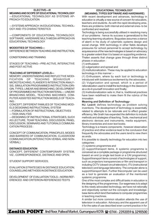 - IIndFloor,PaliwalMarket,GumanpuraKOTA (-0744-2392059&3290500
7
ELECTIVE—III
MEANINGANDSCOPEOFEDUCATIONALTECHNOLOGY
—EDUCATIONAL TECHNOLOGY AS SYSTEMS AP-
PROACH TO EDUCATION
—SYSTEMS APPROACH IN EDUCATIONAL TECHNOL-
OGY AND ITS CHARACTERISTICS
—COMPONENTS OF EDUCATIONAL TECHNOLOGY,
SOFTWARE, HARDWARE MULTI-MEDIA APPROACH IN
EDUCATIONAL TECHNOLOGY
MODEIITIES OF TEACHING—
DIFFERENCEBETWEENTEACHINGANDINSTRUCTION,
CONDITIONINGANDTRAINING
STAGES OF TEACHING—PRE-ACTIVE, INTERACTIVE
AND POST-ACTIVE
TEACHING AT DIFFERENT LEVELS—
MEMORY, UNDERSTANDING AND REFLECTIVE MODI-
FICATION OF TEACHING BEHAVIOUR :
MICROTEACHING, FLANDER’S INTERACTION ANALY-
SIS, SIMULATION PROGRAMMED INSTRUCTION (ORI-
GIN,TYPES,LINEARANDBRANCHING,DEVELOPMENT
OFPROGRAMMEDINSTRUCTIONMATERIAL—LINEAR/
BRANCHING MODEL, TEACHING MACHINES, COM-
PUTER ASSISTED INSTRUCTION MODELS OF TEACH-
ING :
CONCEPT, DIFFERENT FAMILIES OF TEACHING MOD-
ELS DESIGNING INSTRUCTIONAL SYSTEM
—FORMULATION OF INSTRUCTIONAL OBJECTIVES
—TASK ANALYSIS
—DESIGNINGOFINSTRUCTIONALSTRATEGIES,SUCH
AS LECTURE, TEAM TEACHING, DISCUSSION, PANEL
DISCUSSION, SEMINARS AND TUTORIALS COMMUNI-
CATION PROCESS :
CONCEPT OF COMMUNICATION, PRINCIPLES, MODES
AND BARRIERS OF COMMUNICATION, CLASSROOM
COMMUNICATION (INTERACTION VERBAL AND NON-
VERBAL)
DISTANCE EDUCATION
CONCEPT, DIFFERENT CONTEMPORARY SYSTEM,
VIZ., CORRESPONDENCE, DISTANCE AND OPEN;
STUDENT SUPPORT SERVICES;
EVALUATION STRATEGIES IN DISTANCE EDUCATION;
COUNSELLING METHODS IN DISTANCE EDUCATION
DEVELOPMENT OFEVALUATIONTOOLS—NORM-REF-
ERENCED AND CRITERION-REFERENCED TESTS
EDUCATIONALTECHNOLOGY
(MEANING, TYPES SOFTWARE AND HARDWARE)
With recent development and advances, technology in
education is virtually a new source of concern for educators,
teachers and students. As with the rapid developing area,
there are problems- both internal and external ones- to be
confronted and resolved.
Technology is being successfully utilised in resolving many
of our problems : hence its success is generalized to the
teaching-learning situations. Boguslaw assumes a stance
of alarm in his study of cybernetic systems design and
social change. With technology in other fields develops
pressures for school personnel to accept technology by
acquiescence of the new technologies is based on advocacy
to a greater extent than it is based on supporting evidence.
Thelen asserts that change goes through three distinct
phases in education :
(1) enthusiasm
(2) vulgarization and spread and
(3) institutionalization. These may be applied to education
technology in this manner :-
(1) Enthusiasm, where by each tool or technology is
introduced with boisterous excitement by the advocates;
(2) Vulgarization and spread, which is a period of
rationalization used to install the technology in the classroom
as a do-it-yourself innovation and finally;
(3) Institutionalization sets in; that is, traditional practices
have been redefined to make them fit the rubrics of the
innovation.
Meaning and Definition of Technology-
HJ. Leavit defines technology as problem solving
inventions. The development of technology is essentially
related to attempts to be rationale and to effect greater
efficiency. Me Grath has expanded the definition to include
methods and strategies of teaching. Tools, mechanical and
electronic devices and instruments, media equipment,
library inventories and even text books.
Technology is a means components ; however observation
of practice and other evidence lead to the conclusion that
frequently the advocates and the users tend to view them
as ends.
It is possible to classify technology for education into two
categories :
(1) systemic programmes and
(2) support/transport items. A systemic programme is
conceived as a complete package or programme structured
toward an end (a single text book or a CAI programme).
Support/transport items consist of technologies of support,
such as projectors transparencies or film and transport in
including CCTV (closed circuit television), ITU (instructional
television) and language laboratory. The computer alone is
support/transport item. Further thecomputer can be used
as a tool to generate an evaluation of the mentioned
systemic programme.
One of the most complex and difficult tasks in education is
the designing of the programmes. Our eagerness is to adapt
to this newly advocated technology, we have not rationally
and objectively sorted out the concepts and knowledge-
base items which lend themselves to computer programmes
in teaching machines.
A similar but more common situation attends the use of
television in education. Advocacy and the apparent use of
it for the sake of use described even current practice in for
 