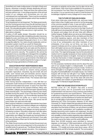 - IIndFloor,PaliwalMarket,GumanpuraKOTA (-0744-2392059&3290500
4
diversified and made multipurpose in the light of facts and
figures, otherwise a situation already desperate will soon
become a hopeless one. Today we have men without jobs
and jobs without men. A very large proportion of the annual
output of our colleges and universities are not only
unemployed but unemployable. There must be something
very wrong in our educational system which has resulted in
such a tragic situation.
To be forewarned is to be forearmed. The State governments
and the Central government have the all-important duty of
planning ahead the education and the employment of Indian
youth. Our educational system should become employment-
oriented. It is time that this was done in right earnest. The
alternative is disaster.
A policy of drift spells danger. Education should be so
planned that everyone after completing education becomes
eligible for a job, and finds a job. Something on the lines of
the New Deal of President Roosevelt in the U. S. A. in 1930
is urgently called for. Our rulers should create jobs, and our
education system must fit our youth for these jobs.
It may seem rather odd to say so but it is nevertheless true
that a love of knowledge for its own sake and the desire to
improve the mind and to build character are closely bound
up with economic security. The academic life cannot be
expected to be so unworldly as to disregard the compelling
considerations of economic well-being. Let our society, our
educational system and our governments in the State and
at the Centre do the needful towards the hungry or hunger-
fearing and angry generations of Indian youth.
EDUCATION IN POST-INDEPENDENCE INDIA
We cannot imagine a progressive and democratic country
in modern times without its citizens being properly
educated. Agriculture, industries, big and small, arts and
crafts, even menial work and domestic service require
educated people for their efficient running. Our foreign rulers
did not educate the whole of India. The masses were kept
illiterate deliberately.
India having become independent, it was felt that our
manpower could not be put to the best use unless it was a
trained and educated man-power. In every Five-Year Plan
provision was made for the spread of literacy. Many new
universities, colleges and schools have been opened during
these several years. The percentage of literacy has nearly
doubled during this period. Even in the face of the danger
from external aggression, our Prime Minister declared that
education should not suffer as a result of economy
measures. Much has still to be done. We cannot rest till
every Indian can read and write well.
Many science institutes or research laboratories have been
opened. Engineering and medical colleges are multiplying
side by side with primary and secondary schools.
Agricultural universities and colleges are being opened in
increasing numbers. Education expansion has also taken
into account the question of adult education. Labour
organization and village Panchayats are having libraries of
their own for the use of labourers and farmers. Even jails
are having libraries of their own for the mental improvement
of the prisoners.
The State Governments and the Central Government are
giving every aid and encouragement to the production of
suitable books for general use. The Bharat Sevak Samaj is
also making efforts to spread education. Our progress in
education is certainly not too slow, but it is also not as one
would desire. With more funds available for the purpose in
the successive Five-Year Plans the progress is bound to
be quicker. It is our sacred duty to see to it that the lamp of
knowledge is lighted in every cottage and in every home.
THE FUTURE OF ENGLISH IN INDIA
Even when India was under British rule, and even today
when India is free, English was not and is not the language
of the common people of India. It was and still is used for
special purposes. Let us enumerate some of them.
Arguments in the Supreme Court and in the High Courts of
India still have to be presented in English. This is so because
for lawyers and judges from all over India with different
mother tongues, English alone can serve as a link language.
The majority of the members of the Lok Sabha are from the
non-Hindi speaking regions, and also members of the
Central Secretariat and other Central services. The same
is true of our ambassadors and other members of our
embassies, of our army, our air force, our navy, of our
research institutes and of our various other institutions. For
them all English serves as a link language.
In our universities there are teachers and students from all
over India. The regional language may be the educational
medium but it is equally necessary to have sections where
the educational medium is English. And last but not least
is the fact that books in Indian languages on hundreds of
important branches and sub- branches of knowledge are
not available.
For the purposes mentioned above and for about five per
cent of our people English is indispensable. It is wishful
thinking to say that English has no future in India. To think in
terms of English or no English is unrealistic. We should not
be guilty of oversimplification of complex issues. Our mother
tongues will not lose but will gain if our highly educated
classes have their minds enriched and strengthened with
the knowledge of English. Out of this class will come the
future makers and creators of great literature in the Indian
languages. For literature begets literature.
TIME FOR SOUND EDUCATION POLICY
NOTED Jurist, Dr. L.M. Singhvi ;has said, a sound
educational policy and its purposeful and dynamic
implementation has become a long overdue precondition
for sustained economic and moral reforms. “If the country
is still serious in liberating itself from the shackles of penury
and privation, and the deadwood of inertia and dead habit,
let us not talk glibly of educational reforms any longer”.
Delivering the 72nd Convocation Address of the Delhi
University, Dr. Singhvi stated that educational reforms were
not optional any more, and argued that only by resuscitating
education from the limbo of history, can we achieve socially
just democratic participation and qualitative excellence,
besides becoming more creative and organised. He also
added that education must imbue a student with flexibility
and versatility, so that he starts respecting value-relationship,
and shapes into an open-minded personality imbued with
the zeal to serve the nation and the world selflessly.
More than 40,000 students were admitted to various
degrees, on the basis of 1994 examinations, at the annual
convocation, with 2% of them being awarded Ph.Ds.
Besides, 172 medals and prizes were given away—80 to
male students and 92 to female students. The convocation
 