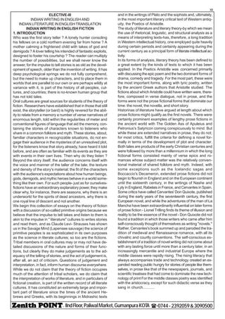 - IIndFloor,PaliwalMarket,GumanpuraKOTA (-0744-2392059&3090500
10
ELECTIVE-III
INDIAN WRITING IN ENGLISH AND
INDIAN LITERATURE IN ENGLISH TRANSLATION
INDIAN WRITING IN ENGLISH FICTION
1. INTRODUCTION
Who was the first story teller ? A lonely hunter consoling
his fellows on a cold northern evening far from home ? A
mother calming a frightened child with takes of god and
demigods ? A lover telling his intended of fantastic exploits,
designed to foster his courtship ? The reader can multiply
the number of possibilities, but we shall never know the
answer, for the impulse to tell stories is as old as the devel-
opment of speech, older than the invention of writing. It has
deep psychological springs we do not fully comprehend,
but the need to make up characters, and to place them in
worlds that are parallel to our own or are perhaps wildly at
variance with it, is part of the history of all peoples, cul-
tures, and countries; there is no-known human group that
has not told tales.
Oral cultures are great sources for students of the theory of
fiction. Researchers have established that in those that still
exist, the storyteller (or bard) is highly revered for the abil-
ity to relate from a memory a number of verse narratives of
enormous length, told within the regularities of meter and
conventional figures of language that aid the memory, con-
taining the stories of characters known to listeners who
share in a common folklore and myth. These stories, about,
familiar characters in recognizable situations, do not en-
gage their audience in the mysteries of an unresolved plot,
for the listeners know that story already, have heard it told
before, and are often as familiar with its events as they are
with events in their own lives. Then why do they listen ?
Beyond the story itself, the audience concerns itself with
the voice and manner of the taller of the tale; the texture
and density of the story's material; the fit of the characters
with the audience's expectations about how human beings,
gods, demigods, and mythic heroes behave in a world some-
thing like their own. For such people- just as for ourselves-
fictions have an extraordinary explanatory power, they make
clear why, for instance, there are seasons, why there is an
underworld for the spirits of dead ancestors, why there is
one royal line of descent and not another.
We begin this collection of essays on the theory of fiction
with a discussion of so-called primitive origins because we
believe that the impulse to tell takes and listen to them is
akin to the impulse in " literature" cultures to writes stories
and read them, and as Claude Levi- Strauses has shown
us in the Savage Mind (Lapensee sauvage) the science of
primitive peoples is as sophisticated in its own purposes
as the science in literate cultures; so too are the fictions.
Tribal members in oral cultures may or may not have de-
tailed discussions of the nature and forms of their func-
tions, but clearly they do make judgements as to the ad-
equacy of the telling of stories, and the act of judgement is,
after all, an act of criticism. Questions of judgement and
interpretation, in fact, inform human discourse everywhere.
While we do not claim that the theory of fiction occupies
much of the attention of tribal scholars, we do claim that
the interpretation of works of literature, and in particulars of
fictional creation, is part of the written record of all literate
cultures. It has constituted an extremely large and impor-
tant part of literature since the times of the ancient He-
brews and Greeks, with its beginnings in Midrashic texts
and in the writings of Plato and the sophists and, ultimately,
in the most important literary critical text of Western antiq-
uity, the Poetics of Aristotle.
The study of literature and literary theory-by which we mean
the use of rhetorical, linguistic, and structural analysis as a
means of interpreting texts-has, therefore, a long tradition
in Western intellectual history, one employed quite heavily
during certain periods and certainly appearing during the
current century as a principal form of literate intellectual ac-
tivity.
In its forms of analysis, literary theory has been defined to
a great extent by the kinds of texts to which it has been
applied. In the Poetics Aristotle was concerned primarily
with discussing the epic poem and the two dominant forms of
drama, comedy and tragedy. For the most part, these were
the most important forms, along with lyric poetry, written
by the ancient Greek authors that Aristotle studied. The
fictions about which Aristotle could have written were, there-
fore, composed in verse dialogue, not in prose, and the
forms were not the prose fictional forms that dominate our
time: the novel, the novella, and short story.
Historinas of literature have argued at length about which
prose fictions might qualify as the first novels. There were
certainly prominent examples of lengthy prose fictions in
the ancient world with The Golden Ass of Apuleius and
Petronius's Satyricon coming conspicuously to mind. But
while these are extended narratives in prose, they do not;
for most critics, fulfill the criteria for defining a novel for-
mally in terms of the development of plot and character.
Both tales are products of the early Christian centuries and
were followed by more than a millennium in which the long
fictional forms consisted mainly of verse epics and ro-
mances whose subject matter was the relatively conven-
tional material of shared folklore and myth. Indeed, with
some exceptions such as the Icelandic sagas and
Boccaccio's Decameron, extended prose fictions did not
begin to flourish in England and on the European continent
until the sixteenth century, in the writings of Nashe and
Lyly in England, Rabelais in France, and Cervantes in Spain.
Some critics have called Cervantes' Don Quixote, published
during the early years of the seventeenth century, the first
European novel, and while the adventures of the man of La
Mancha have been extraordinarily influential on later forms
of prose fiction - Lionel Trilling finds its theme of illusion and
reality to be the essence of the novel - Don Quixote did not
found a tradition in which those writers who came after him
self-consciously thought of themselves as writing "novels."
Rather, Cervantes's book summed up and parodied the tra-
dition of medieval and Renaissance romance, with all its
chivalric and courtly conventions. The self-conscious es-
tablishment of a tradition of novel writing did not come about
with any lasting force until more than a century later, in an
increasingly mercantile and industrial Europe where the
middle classes were rapidly rising. The rising literacy that
always accompanies trade and technology created an ex-
panded reading public hungry for stories of people like them-
selves, in prose like that of the newspapers, journals, and
scientific treatises that had come to dominate the new tech-
nology of print For the middle classes poetry was identified
with the aristocracy, except for such didactic verse as they
sang in church...........
 