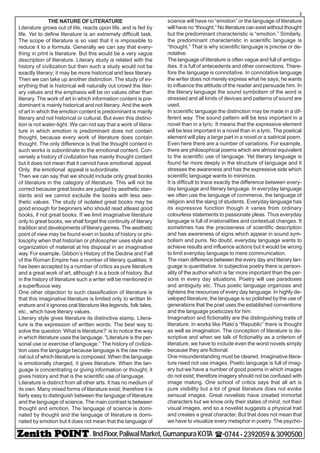 - IIndFloor,PaliwalMarket,GumanpuraKOTA (-0744-2392059&3090500
2
THE NATURE OF LITERATURE
Literature grows out of life, reacts upon life, and is fed by
life. Yet to define literature is an extremely difficult task.
The scope of literature is so vast that it is impossible to
reduce it to a formula. Generally we can say that every-
thing in print is literature. But this would be a very vague
description of literature. Literary study is related with the
history of civilization but then such a study would not be
exactly literary; it may be more historical and less literary.
Then we can take up another distinction. The study of ev-
erything that is historical will naturally out crowd the liter-
ary values and the emphasis will be on values other than
literary. The work of art in which information content is pre-
dominant is mainly historical and not literary. And the work
of art in which the emotion content is predominant is mainly
literary and not historical or cultural. But even this distinc-
tion is not water-tight. We can not say that a work of litera-
ture in which emotion is predominant does not contain
thought, because every work of literature does contain
thought. The only difference is that the thought content in
such works is subordinate to the emotional content. Con-
versely a history of civilization has mainly thought content
but it does not mean that it cannot have emotional appeal.
Only, the emotional appeal is subordinate.
Then we can say that we should include only great books
of literature in the category of literature. This will not be
correct because great books are judged by aesthetic stan-
dards and we cannot exclude the books with less aes-
thetic values. The study of isolated great books may be
good enough for beginners who should read atleast good
books, if not great books. If we limit imaginative literature
only to great books, we shall forget the continuity of literary
tradition and developments of literary genres. The aesthetic
point of view may be found even in books of history or phi-
losophy when that historian or philosopher uses style and
organization of material at his disposal in an imaginative
way. For example, Gibbon’s History of the Decline and Fall
of the Roman Empire has a number of literary qualities. It
has been accepted by a number of critics as pure literature
and a great work of art, although it is a book of history. But
in the history of literature such a writer will be mentioned in
a superfluous way.
One other objection to such classification of literature is
that this imaginative literature is limited only to written lit-
erature and it ignores oral literature like legends, folk tales,
etc., which have literary values.
Literary style gives literature its distinctive stamp. Litera-
ture is the expression of written words. The best way to
solve the question ‘What is literature?’ is to notice the way
in which literature uses the language. “Literature is the per-
sonal use or exercise of language.” The history of civiliza-
tion uses the language because language is the raw mate-
rial out of which literature is composed. When the language
is emotionally charged, it gives literature. When the lan-
guage is concentrating or giving information or thought, it
gives history and that is the scientific use of language.
Literature is distinct from all other arts. It has no medium of
its own. Many mixed forms of literature exist; therefore it is
fairly easy to distinguish between the language of literature
and the language of science. The main contrast is between
thought and emotion. The language of science is domi-
nated by thought and the language of literature is domi-
nated by emotion but it does not mean that the language of
science will have no “emotion” or the language of literature
will have no “thought.” No literature can exist without thought
but the predominant characteristic is “emotion.” Similarly,
the predominant characteristic in scientific language is
“thought.” That is why scientific language is precise or de-
notative.
The language of literature is often vague and full of ambigu-
ities. It is full of antecedents and other connections. There-
fore the language is connotative. In connotative language
the writer does not merely express what he says; he wants
to influence the attitude of the reader and persuade him. In
the literary language the sound symbolism of the word is
stressed and all kinds of devices and patterns of sound are
used.
In scientific language the distinction may be made in a dif-
ferent way. The sound pattern will be less important in a
novel than in a lyric. It means that the expressive element
will be less important in a novel than in a lyric. The poetical
element will play a large part in a novel or a satirical poem.
Even here there are a number of variations. For example,
there are philosophical poems which are almost equivalent
to the scientific use of language. Yet literary language is
found far more deeply in the structure of language and it
stresses the awareness and has the expressive side which
scientific language wants to minimize.
It is difficult to trace exactly the difference between every-
day language and literary language. In everyday language
we often use the language of commerce, the language of
religion and the slang of students. Everyday language has
its expressive function though it varies from ordinary
colourless statements to passionate pleas. Thus everyday
language is full of irrationalities and contextual changes. It
sometimes has the preciseness of scientific description
and has awareness of signs which appear in sound sym-
bolism and puns. No doubt, everyday language wants to
achieve results and influence actions but it would be wrong
to limit everyday language to mere communication.
The main difference between the every day and literary lan-
guage is quantitative. In subjective poetry there is person-
ality of the author which is far more important than the per-
sons in every day situations. Poetry will use paradoxes
and ambiguity etc. Thus poetic language organizes and
tightens the resources of every day language. In highly de-
veloped literature, the language is so polished by the use of
generations that the poet uses the established conventions
and the language poeticizes for him.
Imagination and fictionality are the distinguishing traits of
literature. In works like Plato’s “Republic” there is thought
as well as imagination. The conception of literature is de-
scriptive and when we talk of fictionality as a criterion of
literature, we have to include even the worst novels simply
because they are fictional.
One misunderstanding must be cleared. Imaginative litera-
ture need not use images. Poetic language is full of imag-
ery but we have a number of good poems in which images
do not exist; therefore imagery should not be confused with
image making. One school of critics says that all art is
pure visibility but a lot of great literature does not evoke
sensual images. Great novelists have created immortal
characters but we know only their states of mind, not their
visual images, and so a novelist suggests a physical trait
and creates a great character. But that does not mean that
we have to visualize every metaphor in poetry. The psycho-
 