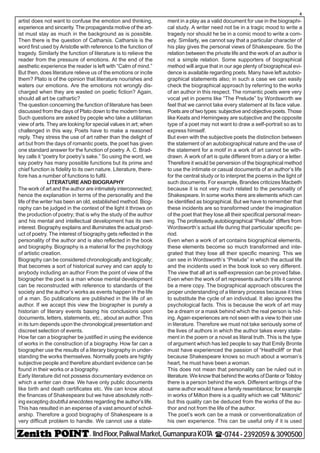 - IIndFloor,PaliwalMarket,GumanpuraKOTA (-0744-2392059&3090500
4
artist does not want to confuse the emotion and thinking,
experience and sincerity. The propaganda motive of the art-
ist must stay as much in the background as is possible.
Then there is the question of Catharsis. Catharsis is the
word first used by Aristotle with reference to the function of
tragedy. Similarly the function of literature is to relieve the
reader from the pressure of emotions. At the end of the
aesthetic experience the reader is left with “Calm of mind.”
But then, does literature relieve us of the emotions or incite
them? Plato is of the opinion that literature nourishes and
waters our emotions. Are the emotions not wrongly dis-
charged when they are wasted on poetic fiction? Again,
should all art be cathartic?
The question concerning the function of literature has been
discussed from the days of Plato down to the modern times.
Such questions are asked by people who take a utilitarian
view of arts. They are looking for special values in art; when
challenged in this way, Poets have to make a reasoned
reply. They stress the use of art rather than the delight of
art but from the days of romantic poets, the poet has given
one standard answer for the function of poetry. A. C. Brad-
ley calls it “poetry for poetry’s sake.” So using the word, we
say poetry has many possible functions but its prime and
chief function is fidelity to its own nature. Literature, there-
fore has a number of functions to fulfil.
LITERATURE AND BIOGRAPHY
The work of art and the author are intimately interconnected;
hence the explanation in terms of the personality and the
life of the writer has been an old, established method. Biog-
raphy can be judged in the context of the light it throws on
the production of poetry; that is why the study of the author
and his mental and intellectual development has its own
interest. Biography explains and illuminates the actual prod-
uct of poetry. The interest of biography gets reflected in the
personality of the author and is also reflected in the book
and biography. Biography is a material for the psychology
of artistic creation.
Biography can be considered chronologically and logically;
that becomes a sort of historical survey and can apply to
anybody including an author From the point of view of the
biographer the poet is a man whose mental development
can be reconstructed with reference to standards of the
society and the author’s works as events happen in the life
of a man. So publications are published in the life of an
author. If we accept this view the biographer is purely a
historian of literary events basing his conclusions upon
documents, letters, statements, etc., about an author. This
in its turn depends upon the chronological presentation and
discreet selection of events.
How far can a biographer be justified in using the evidence
of works in the construction of a biography. How far can a
biographer use the results of a literary biography in under-
standing the works themselves. Normally poets are highly
subjective people and therefore abundant evidence can be
found in their works or a biography.
Early literature did not possess documentary evidence on
which a writer can draw. We have only public documents
like birth and death certificates etc. We can know about
the finances of Shakespeare but we have absolutely noth-
ing excepting doubtful anecdotes regarding the author’s life.
This has resulted in an expense of a vast amount of schol-
arship. Therefore a good biography of Shakespeare is a
very difficult problem to handle. We cannot use a state-
ment in a play as a valid document for use in the biographi-
cal study. A writer need not be in a tragic mood to write a
tragedy nor should he be in a comic mood to write a com-
edy. Similarly, we cannot say that a particular character of
his play gives the personal views of Shakespeare. So the
relation between the private life and the work of an author is
not a simple relation. Some supporters of biographical
method will argue that in our age plenty of biographical evi-
dence is available regarding poets. Many have left autobio-
graphical statements also; in such a case we can easily
check the biographical approach by referring to the works
of an author in this respect. The romantic poets were very
vocal yet in poems like “The Prelude” by Wordsworth we
feel that we cannot take every statement at its face value.
Poets are of two types: subjective and objective poets. Those
like Keats and Hemingway are subjective and the opposite
type of a poet may not want to draw a self-portrait so as to
express himself.
But even with the subjective poets the distinction between
the statement of an autobiographical nature and the use of
the statement for a motif in a work of art cannot be with-
drawn. A work of art is quite different from a diary or a letter.
Therefore it would be perversion of the biographical method
to use the intimate or casual documents of an author’s life
for the central study or to interpret the poems in the light of
such documents. For example, Brandes criticizes Macbeth
because it is not very much related to the personality of
Shakespeare. In some works there are elements which can
be identified as biographical. But we have to remember that
these incidents are so transformed under the imagination
of the poet that they lose all their specifical personal mean-
ing. The professedly autobiographical “Prelude” differs from
Wordsworth’s actual life during that particular specific pe-
riod.
Even when a work of art contains biographical elements,
these elements become so much transformed and inte-
grated that they lose all their specific meaning. This we
can see in Wordsworth’s “Prelude” in which the actual life
and the incidents used in the book look so very different.
The view that all art is self-expression can be proved false.
Even when the work of art represents author’s life it cannot
be a mere copy. The biographical approach obscures the
proper understanding of a literary process because it tries
to substitute the cycle of an individual. It also ignores the
psychological facts. This is because the work of art may
be a dream or a mask behind which the real person is hid-
ing. Again experiences are not seen with a view to their use
in literature. Therefore we must not take seriously some of
the lives of authors in which the author takes every state-
ment in the poem or a novel as literal truth. This is the type
of argument which has led people to say that Emily Bronte
must have experienced the passion of “Heathcliff’ or that
because Shakespeare knows so much about a woman’s
heart, he must have been a woman.
This does not mean that personality can be ruled out in
literature. We know that behind the works of Dante or Tolstoy
there is a person behind the work. Different writings of the
same author would have a family resemblance; for example
in works of Milton there is a quality which we call “Miltonic”
but this quality can be deduced from the works of the au-
thor and not from the life of the author.
The poet’s work can be a mask or conventionalization of
his own experience. This can be useful only if it is used
 