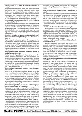 - IIndFloor,PaliwalMarket,GumanpuraKOTA (-0744-2392059&3090500
7
hat according to Dryden is the chief function of
poetry?
Dryden emphasizes delight rather than instruction as the
chief end of poetry. According to Dryden, "delight is the
chief, if not the only, end of poesy; instruction can be
admitted but in the second place, for poesy only instructs
as it delights". It is true that to imitate well is a poet's work;
but to affect the soul, and excite the passions, and above
all, to move admiration, a bare imitation will not serve.
What does Dryden say, about heroic poetry in Essay
on Dramatic Poesic ?
Dryden regards the heroic poetry or epic "the greatest work
of human nature". He considers Epic superior to Tragedy
because, according to him, its action is more extensive, its
heroes more perfect and its style more lofty and ornate.
Due to the limited area the tragedy has to leave out many
tings and thus fails to make that deep impression which is
made by epic.
What view does Dryden put forward on satire in his A
Discourse Concerning the Origin and Progress of
Satire ?
Dryden ragards satire as 'a species of heroic poetry' that
should treat of one main theme with one particular moral.
The function is to caution the reader 'against some one
particular vice or folly'. Rejecting the burlesque 8 syllabled
verse of Butler's Hudibras, Dryden champions the 10-
syllabled verse or heroic couplet as the ideal verse from for
writing satires.
What does Pope say about the poet and 'Nature' in
his An Essay on Criticism ?
The key term in Pope's Essay is 'Nature', not as the Ro-
mantics were to understand it, wild and mysterious, but
something reflecting deep order, moderation and universal
laws; it placed due limits on men's taste and writing, dictating
that they should avoid excesses of enthusiasm and freakish
originality. Pope suggests that the critics should study the
rules of classical thinkers because these rules are none
than 'Nature methodized' ?
What are Pope's views on criticism in An Essay on
Criticism ?
According to Pope, an aurhor can only be a good critic. He
warns the critic against judging by parts rather than by the
whole. He is against those critics who consider only the
diction, style or verse apart from the sense. He also
condemns judgments based on popular notions and without
a proper understanding of the work itself. He further
condemns extreme fastidiousness in criticism: "As all looks
yellow to the Jaundic'd eye."
What according to Pope, is required of the language
of poetry in An Essay on Criticism ?
Regarding the language of poetry, Pope in An Essay on
Criticism writes that the words selected should be neither
too old nor too new: "In words, as fashions, the same rule
will hold / Alike fantastic, if too new or ole," and that the
expression should be according to the snese. For the beauty
of an idea or image depends on its context, and it will not
be effective if we take it alone outside its context.
What does Pope say on versification in his Essay ?
Pope thinks that the poet should not rely on such devides
as equal syllables, open vowels, expletives, too much use
of monosyllables and needless Alexandrine. The correct
verse, according to him, is that which is in keeping with the
thought and it should vary to suit the different ideas
expressed. If one follows Pope's formula he is sure to get
ease in writing: "True ease in writing comes from Art, not
chance."
What are the scheme and purpose of Pope's Essay on
Man ?
The first epistle of Pope's Essay on Man is concerned with
the nature of man and his place in the universe; the second
with man as an individual; the third with man in society;
and the fourth with man and the pursuit of happiness. The
purpose is to demonstrate, the essential rightness of the
world as ordered by God: man's inability to realizedered by
God; man's inability to realize this is the fault of limited
perception.
How does Dr. Johnson defend tragicomedy ?
Dr. Johnson regards the tragicomedy as more representative
of actual life and a better source of instruction; "That the
mingled drama may convey all theinstruction of tragedy and
comedy cannot be denied". Dr. Johnson puts forward a lib-
erating defence of Shakespeare's 'mixed' style of drama
which does not impair the emotional effect because he
thinks, "all pleasure consist in variety".
How does Dr. Johnson defend the violation of unities
by Shakespeare ?
Dr. Johnson believes that "the unities of Time and Place...are
always to be sacrificed to the nobler beauties of variety and
instruction." He says, "the truth is that the spectators are
always in their senses and know...the stage is only a stage
and that the players are only players." So there is no need
of the unity of Place. According to Dr. Johnson, "Time is...
most obsequious to the imagination". and so the unity of
Time isnot essential for drama. Thus he defends the violation
of unities by Shakespeare.
What are Dr. Johnson's views on the Metaphysical po-
ets and their poetry ?
In his Life of Cowley Dr. Johnson writes."The metaphysicals
were men of learning and to show their learning was their
whole endeavour." Metaphysical poetry is "great labour di-
rected by great abilities" and metaphysical poets are wits
rather than poets because they neither limitate nature nor
life. It has "more propriety though less copiousness of sen-
timent" and is only "useful to those who know their value."
Why does Dr. Johnson advocage that the poet should
collect only good things for his poetry ?
In his Preface to Shakespeare, Dr. Johnson writes : "The
end of writing is to instruct : the end of poetry is to instruct
by pleasing...Poetry pleases by exhibiting an idea more
graceful to the mind than things themselves afford". it is for
this reason that he suggests that the poet should select
only beautiful and good things and reject all that is ugly or
bad.
WhatdefectsofShakespearedoesDr.Johnsonpointout?
According to Dr. Johnson Shakespeare "sacrifices virtue to
convenience and is so much more careful to please than to
instruct, that he seems to write without anh moral purpose".
Further he dinds faults with the plots and ending in Shake-
spearean plays, with the comic scenes and the narratives
in tragedies. Dr. Johnson is so put off by Shakespeare's
puns and word-plays that he says : "A quibble was to him
the fatal Cleopatra for which he lost the world, and was
content to lose it."..........
 