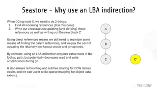 Seastore - Why use an LBA indirection?
A
B
C C’
When GCing node C, we need to do 2 things:
1. Find all incoming references (B in this case)
2. Write out a transaction updating (and dirtying) those
references as well as writing out the new block C’
Using direct references means we still need to maintain some
means of ﬁnding the parent references, and we pay the cost of
updating the relatively low fanout onode and omap trees.
By contrast, using an LBA indirection requires extra reads in the
lookup path, but potentially decreases read and write
ampliﬁcation during gc.
It also makes refcounting and subtree sharing for COW clones
easier, and we can use it to do sparse mapping for object data
extents.
 