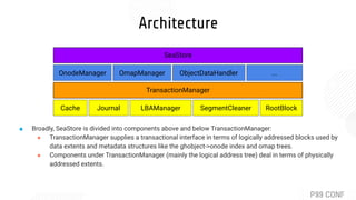Architecture
Cache Journal LBAManager SegmentCleaner
TransactionManager
OnodeManager OmapManager ObjectDataHandler ...
SeaStore
RootBlock
■ Broadly, SeaStore is divided into components above and below TransactionManager:
● TransactionManager supplies a transactional interface in terms of logically addressed blocks used by
data extents and metadata structures like the ghobject->onode index and omap trees.
● Components under TransactionManager (mainly the logical address tree) deal in terms of physically
addressed extents.
 