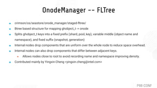 OnodeManager -- FLTree
■ crimson/os/seastore/onode_manager/staged-ﬂtree/
■ Btree based structure for mapping ghobject_t -> onode
■ Splits ghobject_t keys into a ﬁxed preﬁx (shard, pool, key), variable middle (object name and
namespace), and ﬁxed suﬃx (snapshot, generation)
■ Internal nodes drop components that are uniform over the whole node to reduce space overhead.
■ Internal nodes can also drop components that differ between adjacent keys.
● Allows nodes close to root to avoid recording name and namespace improving density.
■ Contributed mainly by Yingxin Cheng <yingxin.cheng@intel.com>
 