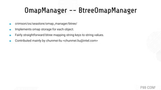 OmapManager -- BtreeOmapManager
■ crimson/os/seastore/omap_manager/btree/
■ Implements omap storage for each object.
■ Fairly straightforward btree mapping string keys to string values.
■ Contributed mainly by chunmei-liu <chunmei.liu@intel.com>
 