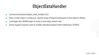 ObjectDataHandler
■ crimson/os/seastore/object_data_handler.h/cc
■ Each onode maps a contiguous, sparse range of logical addresses to that object’s offsets
■ Leverages the LBAManager to avoid a secondary extent map.
■ Clone support requires work to enable relocating logical extent addresses (TODO)
 