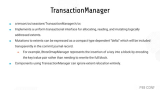 TransactionManager
■ crimson/os/seastore/TransactionManager.h/cc
■ Implements a uniform transactional interface for allocating, reading, and mutating logically
addressed extents.
■ Mutations to extents can be expressed as a compact type dependent “delta” which will be included
transparently in the commit journal record.
● For example, BtreeOmapManager represents the insertion of a key into a block by encoding
the key/value pair rather than needing to rewrite the full block.
■ Components using TransactionManager can ignore extent relocation entirely.
 