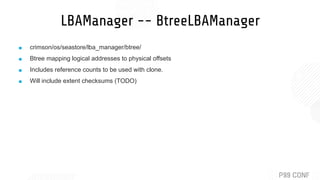LBAManager -- BtreeLBAManager
■ crimson/os/seastore/lba_manager/btree/
■ Btree mapping logical addresses to physical offsets
■ Includes reference counts to be used with clone.
■ Will include extent checksums (TODO)
 