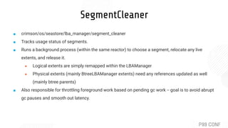 SegmentCleaner
■ crimson/os/seastore/lba_manager/segment_cleaner
■ Tracks usage status of segments.
■ Runs a background process (within the same reactor) to choose a segment, relocate any live
extents, and release it.
● Logical extents are simply remapped within the LBAManager
● Physical extents (mainly BtreeLBAManager extents) need any references updated as well
(mainly btree parents)
■ Also responsible for throttling foreground work based on pending gc work -- goal is to avoid abrupt
gc pauses and smooth out latency.
 