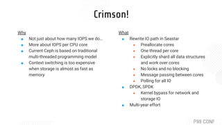 Crimson!
What
■ Rewrite IO path in Seastar
● Preallocate cores
● One thread per core
● Explicitly shard all data structures
and work over cores
● No locks and no blocking
● Message passing between cores
● Polling for all IO
■ DPDK, SPDK
● Kernel bypass for network and
storage IO
■ Multi-year effort
Why
■ Not just about how many IOPS we do…
■ More about IOPS per CPU core
■ Current Ceph is based on traditional
multi-threaded programming model
■ Context switching is too expensive
when storage is almost as fast as
memory
 